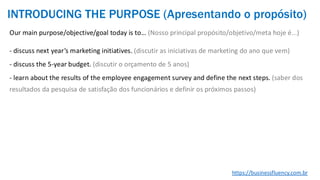 Our main purpose/objective/goal today is to… (Nosso principal propósito/objetivo/meta hoje é...)
- discuss next year’s marketing initiatives. (discutir as iniciativas de marketing do ano que vem)
- discuss the 5-year budget. (discutir o orçamento de 5 anos)
- learn about the results of the employee engagement survey and define the next steps. (saber dos
resultados da pesquisa de satisfação dos funcionários e definir os próximos passos)
https://businessfluency.com.br
INTRODUCING THE PURPOSE (Apresentando o propósito)
 