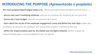 Our main purpose/objective/goal today is to… (Nosso principal propósito/objetivo/meta hoje é...)
- discuss next year’s marketing initiatives. (discutir as iniciativas de marketing do ano que vem)
- discuss the 5-year budget. (discutir o orçamento de 5 anos)
- learn about the results of the employee engagement survey and define the next steps. (saber dos
resultados da pesquisa de satisfação dos funcionários e definir os próximos passos)
- define the implementation plan for the Global Lean Six Sigma initiative. (definir o plano de
implementação para a iniciativa global de Lean Six Sigma)
https://businessfluency.com.br
INTRODUCING THE PURPOSE (Apresentando o propósito)
 