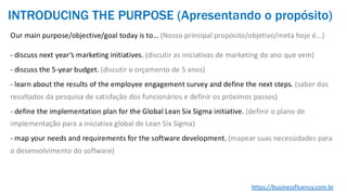 Our main purpose/objective/goal today is to… (Nosso principal propósito/objetivo/meta hoje é...)
- discuss next year’s marketing initiatives. (discutir as iniciativas de marketing do ano que vem)
- discuss the 5-year budget. (discutir o orçamento de 5 anos)
- learn about the results of the employee engagement survey and define the next steps. (saber dos
resultados da pesquisa de satisfação dos funcionários e definir os próximos passos)
- define the implementation plan for the Global Lean Six Sigma initiative. (definir o plano de
implementação para a iniciativa global de Lean Six Sigma)
- map your needs and requirements for the software development. (mapear suas necessidades para
o desenvolvimento do software)
https://businessfluency.com.br
INTRODUCING THE PURPOSE (Apresentando o propósito)
 