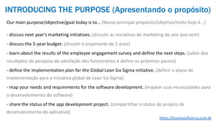Our main purpose/objective/goal today is to… (Nosso principal propósito/objetivo/meta hoje é...)
- discuss next year’s marketing initiatives. (discutir as iniciativas de marketing do ano que vem)
- discuss the 5-year budget. (discutir o orçamento de 5 anos)
- learn about the results of the employee engagement survey and define the next steps. (saber dos
resultados da pesquisa de satisfação dos funcionários e definir os próximos passos)
- define the implementation plan for the Global Lean Six Sigma initiative. (definir o plano de
implementação para a iniciativa global de Lean Six Sigma)
- map your needs and requirements for the software development. (mapear suas necessidades para
o desenvolvimento do software)
- share the status of the app development project. (compartilhar o status do projeto de
desenvolvimento do aplicativo)
https://businessfluency.com.br
INTRODUCING THE PURPOSE (Apresentando o propósito)
 