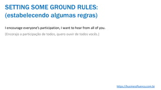 I encourage everyone’s participation, I want to hear from all of you.
(Encorajo a participação de todos, quero ouvir de todos vocês.)
SETTING SOME GROUND RULES:
(estabelecendo algumas regras)
https://businessfluency.com.br
 