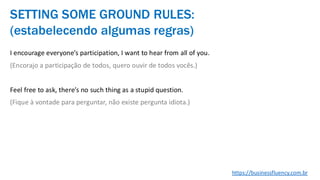 I encourage everyone’s participation, I want to hear from all of you.
(Encorajo a participação de todos, quero ouvir de todos vocês.)
Feel free to ask, there’s no such thing as a stupid question.
(Fique à vontade para perguntar, não existe pergunta idiota.)
SETTING SOME GROUND RULES:
(estabelecendo algumas regras)
https://businessfluency.com.br
 