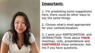 Important:
1. I’m presenting some suggestions
here, there could be other ways to
say the same things.
2. Choose what’s most appropriate
for your context/situation.
3. I want your PARTICIPATION and
INTERACTION. Think about YOUR
meetings, calls, presentations and
CUSTOMIZE these sentences. Ask
me if you have questions.
 