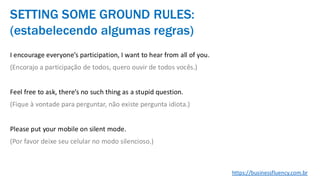 I encourage everyone’s participation, I want to hear from all of you.
(Encorajo a participação de todos, quero ouvir de todos vocês.)
Feel free to ask, there’s no such thing as a stupid question.
(Fique à vontade para perguntar, não existe pergunta idiota.)
Please put your mobile on silent mode.
(Por favor deixe seu celular no modo silencioso.)
SETTING SOME GROUND RULES:
(estabelecendo algumas regras)
https://businessfluency.com.br
 