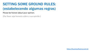 Please be honest about your opinion.
(Por favor seja honesto sobre a sua opinião.)
SETTING SOME GROUND RULES:
(estabelecendo algumas regras)
https://businessfluency.com.br
 
