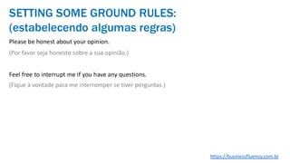 Please be honest about your opinion.
(Por favor seja honesto sobre a sua opinião.)
Feel free to interrupt me if you have any questions.
(Fique à vontade para me interromper se tiver perguntas.)
SETTING SOME GROUND RULES:
(estabelecendo algumas regras)
https://businessfluency.com.br
 