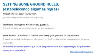 Please be honest about your opinion.
(Por favor seja honesto sobre a sua opinião.)
Feel free to interrupt me if you have any questions.
(Fique à vontade para me interromper se tiver perguntas.)
There will be a Q&A session at the end, please keep your questions for that moment.
(Haverá uma sessão de Perguntas e Respostas no final, por favor deixe suas perguntas para esse
momento.)
PS: Escolha o que você preferir: que façam perguntas durante a sua apresentação ou que deixem
as perguntas para o final.
SETTING SOME GROUND RULES:
(estabelecendo algumas regras)
https://businessfluency.com.br
 