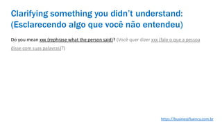 Do you mean xxx (rephrase what the person said)? (Você quer dizer xxx (fale o que a pessoa
disse com suas palavras)?)
Clarifying something you didn’t understand:
(Esclarecendo algo que você não entendeu)
https://businessfluency.com.br
 