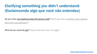 Do you mean xxx (rephrase what the person said)? (Você quer dizer xxx (fale o que a pessoa
disse com suas palavras)?)
What do you mean by xxx? (O que você quer dizer com xxx?)
Clarifying something you didn’t understand:
(Esclarecendo algo que você não entendeu)
https://businessfluency.com.br
 