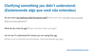 Do you mean xxx (rephrase what the person said)? (Você quer dizer xxx (fale o que a pessoa
disse com suas palavras)?)
What do you mean by xxx? (O que você quer dizer com xxx?)
Let me see if I understood this clearly, you are saying that xxx.
(Deixa eu ver se entendi isso claramente, você está dizendo que xxx.)
Clarifying something you didn’t understand:
(Esclarecendo algo que você não entendeu)
https://businessfluency.com.br
 