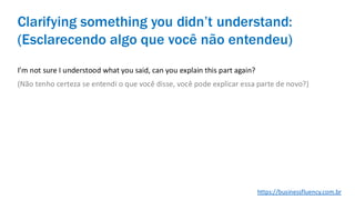 I’m not sure I understood what you said, can you explain this part again?
(Não tenho certeza se entendi o que você disse, você pode explicar essa parte de novo?)
Clarifying something you didn’t understand:
(Esclarecendo algo que você não entendeu)
https://businessfluency.com.br
 