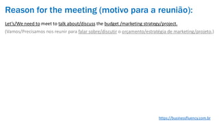 Reason for the meeting (motivo para a reunião):
Let’s/We need to meet to talk about/discuss the budget /marketing strategy/project.
(Vamos/Precisamos nos reunir para falar sobre/discutir o orçamento/estratégia de marketing/projeto.)
https://businessfluency.com.br
 