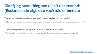 I’m not sure I understood what you said, can you explain this part again?
(Não tenho certeza se entendi o que você disse, você pode explicar essa parte de novo?)
Could you explain this part again? I’m afraid I didn’t understand it.
(Você poderia explicar essa parte novamente? Temo que não a tenha entendido.)
Clarifying something you didn’t understand:
(Esclarecendo algo que você não entendeu)
https://businessfluency.com.br
 