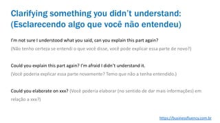 I’m not sure I understood what you said, can you explain this part again?
(Não tenho certeza se entendi o que você disse, você pode explicar essa parte de novo?)
Could you explain this part again? I’m afraid I didn’t understand it.
(Você poderia explicar essa parte novamente? Temo que não a tenha entendido.)
Could you elaborate on xxx? (Você poderia elaborar (no sentido de dar mais informações) em
relação a xxx?)
Clarifying something you didn’t understand:
(Esclarecendo algo que você não entendeu)
https://businessfluency.com.br
 