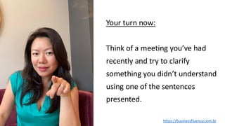Your turn now:
Think of a meeting you’ve had
recently and try to clarify
something you didn’t understand
using one of the sentences
presented.
https://businessfluency.com.br
 