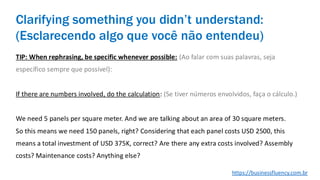 TIP: When rephrasing, be specific whenever possible: (Ao falar com suas palavras, seja
específico sempre que possível):
If there are numbers involved, do the calculation: (Se tiver números envolvidos, faça o cálculo.)
We need 5 panels per square meter. And we are talking about an area of 30 square meters.
So this means we need 150 panels, right? Considering that each panel costs USD 2500, this
means a total investment of USD 375K, correct? Are there any extra costs involved? Assembly
costs? Maintenance costs? Anything else?
Clarifying something you didn’t understand:
(Esclarecendo algo que você não entendeu)
https://businessfluency.com.br
 
