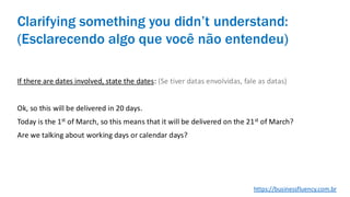 If there are dates involved, state the dates: (Se tiver datas envolvidas, fale as datas)
Ok, so this will be delivered in 20 days.
Today is the 1st of March, so this means that it will be delivered on the 21st of March?
Are we talking about working days or calendar days?
Clarifying something you didn’t understand:
(Esclarecendo algo que você não entendeu)
https://businessfluency.com.br
 