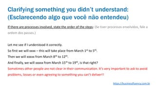 If there are processes involved, state the order of the steps: (Se tiver processos envolvidos, fale a
ordem dos passos.)
Let me see if I understood it correctly.
So first we will xxxx – this will take place from March 1st to 5th.
Then we will xxxxx from March 8th to 12th.
And finally, we will xxxxx from March 15th to 19th, is that right?
Sometimes other people are not clear in their communication. It’s very important to ask to avoid
problems, losses or even agreeing to something you can’t deliver!!
Clarifying something you didn’t understand:
(Esclarecendo algo que você não entendeu)
https://businessfluency.com.br
 
