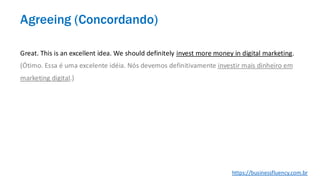 Great. This is an excellent idea. We should definitely invest more money in digital marketing.
(Ótimo. Essa é uma excelente idéia. Nós devemos definitivamente investir mais dinheiro em
marketing digital.)
Agreeing (Concordando)
https://businessfluency.com.br
 