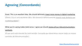 Great. This is an excellent idea. We should definitely invest more money in digital marketing.
(Ótimo. Essa é uma excelente idéia. Nós devemos definitivamente investir mais dinheiro em
marketing digital.)
What you’re saying makes total sense. I agree we should review all our telecommunications
contracts.
(O que você está dizendo faz total sentido. Concordo que deveríamos revisar todos os nossos
contratos de telecomunicação.)
Agreeing (Concordando)
https://businessfluency.com.br
 