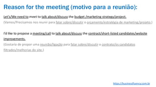 Reason for the meeting (motivo para a reunião):
Let’s/We need to meet to talk about/discuss the budget /marketing strategy/project.
(Vamos/Precisamos nos reunir para falar sobre/discutir o orçamento/estratégia de marketing/projeto.)
I’d like to propose a meeting/call to talk about/discuss the contract/short-listed candidates/website
improvements.
(Gostaria de propor uma reunião/ligação para falar sobre/discutir o contrato/os candidatos
filtrados/melhorias do site.)
https://businessfluency.com.br
 