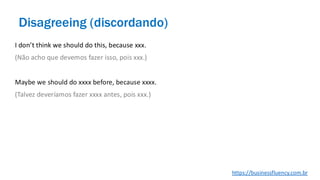 I don’t think we should do this, because xxx.
(Não acho que devemos fazer isso, pois xxx.)
Maybe we should do xxxx before, because xxxx.
(Talvez deveríamos fazer xxxx antes, pois xxx.)
Disagreeing (discordando)
https://businessfluency.com.br
 