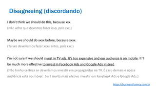 I don’t think we should do this, because xxx.
(Não acho que devemos fazer isso, pois xxx.)
Maybe we should do xxxx before, because xxxx.
(Talvez deveríamos fazer xxxx antes, pois xxx.)
I’m not sure if we should invest in TV ads. It’s too expensive and our audience is on mobile. It’ll
be much more effective to invest in Facebook Ads and Google Ads instead.
(Não tenho certeza se deveríamos investir em propagandas na TV. É caro demais e nossa
audiência está no móvel. Será muito mais efetivo investir em Facebook Ads e Google Ads.)
Disagreeing (discordando)
https://businessfluency.com.br
 