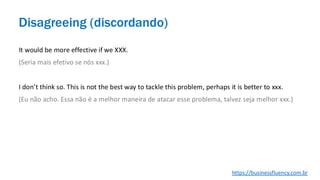 It would be more effective if we XXX.
(Seria mais efetivo se nós xxx.)
I don’t think so. This is not the best way to tackle this problem, perhaps it is better to xxx.
(Eu não acho. Essa não é a melhor maneira de atacar esse problema, talvez seja melhor xxx.)
Disagreeing (discordando)
https://businessfluency.com.br
 