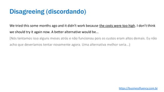 We tried this some months ago and it didn’t work because the costs were too high. I don’t think
we should try it again now. A better alternative would be...
(Nós tentamos isso alguns meses atrás e não funcionou pois os custos eram altos demais. Eu não
acho que deveríamos tentar novamente agora. Uma alternativa melhor seria...)
Disagreeing (discordando)
https://businessfluency.com.br
 