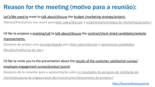 Reason for the meeting (motivo para a reunião):
Let’s/We need to meet to talk about/discuss the budget /marketing strategy/project.
(Vamos/Precisamos nos reunir para falar sobre/discutir o orçamento/estratégia de marketing/projeto.)
I’d like to propose a meeting/call to talk about/discuss the contract/short-listed candidates/website
improvements.
(Gostaria de propor uma reunião/ligação para falar sobre/discutir o contrato/os candidatos
filtrados/melhorias do site.)
I’d like to invite you to the presentation about the results of the customer satisfaction survey/
employee engagement survey/product launch.
(Gostaria de te convidar para a apresentação sobre os resultados da pesquisa de satisfação do
cliente/pesquisa de engajamento dos funcionários/lançamento do produto.)
https://businessfluency.com.br
 