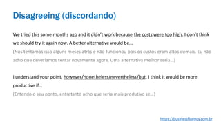 We tried this some months ago and it didn’t work because the costs were too high. I don’t think
we should try it again now. A better alternative would be...
(Nós tentamos isso alguns meses atrás e não funcionou pois os custos eram altos demais. Eu não
acho que deveríamos tentar novamente agora. Uma alternativa melhor seria...)
I understand your point, however/nonetheless/nevertheless/but, I think it would be more
productive if…
(Entendo o seu ponto, entretanto acho que seria mais produtivo se…)
Disagreeing (discordando)
https://businessfluency.com.br
 
