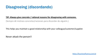 TIP: Always give concrete / rational reasons for disagreeing with someone.
(Sempre dê motivos concretos/racionais para discordar de alguém.)
This helps you maintain a good relationship with your colleague/customer/supplier.
Never attack the person!!
Disagreeing (discordando)
https://businessfluency.com.br
 