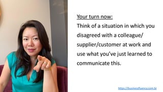 Your turn now:
Think of a situation in which you
disagreed with a colleague/
supplier/customer at work and
use what you’ve just learned to
communicate this.
https://businessfluency.com.br
 