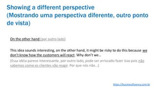 Showing a different perspective
(Mostrando uma perspectiva diferente, outro ponto
de vista)
On the other hand (por outro lado)
This idea sounds interesting, on the other hand, it might be risky to do this because we
don’t know how the customers will react. Why don’t we…
(Essa idéia parece interessante, por outro lado, pode ser arriscado fazer isso pois não
sabemos como os clientes vão reagir. Por que nós não…)
https://businessfluency.com.br
 