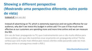Showing a different perspective
(Mostrando uma perspectiva diferente, outro ponto
de vista)
Instead of (em vez de)
Instead of advertising on TV, which is extremely expensive and not quite effective for our
audience, why don’t we invest this budget in online ads? I’m sure it’ll be much more
effective as our customers are spending more and more time online and we can measure
the ROI.
(Em vez de fazer propaganda na TV, que é extremamente cara e não muito efetiva para
nosso público, por que não investimos esse orçamento em propaganda online? Tenho
certeza que será muito mais efetivo pois nossos clientes estão passando cada vez mais
tempo online e conseguimos medir o ROI.)
https://businessfluency.com.br
 
