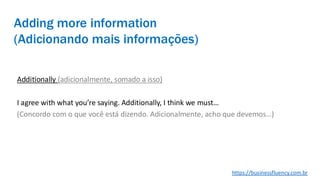 Adding more information
(Adicionando mais informações)
Additionally (adicionalmente, somado a isso)
I agree with what you’re saying. Additionally, I think we must…
(Concordo com o que você está dizendo. Adicionalmente, acho que devemos…)
https://businessfluency.com.br
 