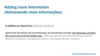 Adding more information
(Adicionando mais informações)
In addition to / Apart from (além de, somado a)
Apart from the points you’ve mentioned, we should also consider the exchange variation,
the transit time and the freight rates. (Além dos pontos que você mencionou, também
devemos considerar a variação do câmbio, o tempo de trânsito e o frete.)
https://businessfluency.com.br
 