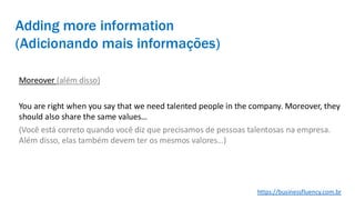 Adding more information
(Adicionando mais informações)
Moreover (além disso)
You are right when you say that we need talented people in the company. Moreover, they
should also share the same values…
(Você está correto quando você diz que precisamos de pessoas talentosas na empresa.
Além disso, elas também devem ter os mesmos valores…)
https://businessfluency.com.br
 