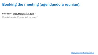 Booking the meeting (agendando a reunião):
How about Wed, March 5th at 2 pm?
(Que tal quarta, 05/mar, às 2 da tarde?)
https://businessfluency.com.br
 