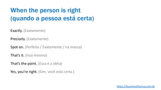 When the person is right
(quando a pessoa está certa)
Exactly. (Exatamente)
Precisely. (Exatamente)
Spot on. (Perfeito / Exatamente / na mosca)
That’s it. (Isso mesmo)
That’s the point. (Essa é a idéia)
Yes, you’re right. (Sim, você está certa.)
https://businessfluency.com.br
 