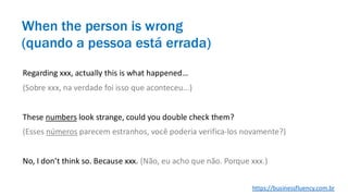 Regarding xxx, actually this is what happened…
(Sobre xxx, na verdade foi isso que aconteceu...)
These numbers look strange, could you double check them?
(Esses números parecem estranhos, você poderia verifica-los novamente?)
No, I don’t think so. Because xxx. (Não, eu acho que não. Porque xxx.)
When the person is wrong
(quando a pessoa está errada)
https://businessfluency.com.br
 