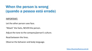 IMPORTANT:
Let the other person save face.
“Attack” the facts, NEVER the person.
Adjust the tone to the company/person’s culture.
Read between the lines.
Observe the behavior and body language.
When the person is wrong
(quando a pessoa está errada)
https://businessfluency.com.br
 