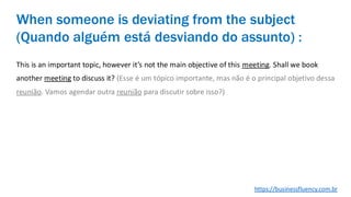 This is an important topic, however it’s not the main objective of this meeting. Shall we book
another meeting to discuss it? (Esse é um tópico importante, mas não é o principal objetivo dessa
reunião. Vamos agendar outra reunião para discutir sobre isso?)
When someone is deviating from the subject
(Quando alguém está desviando do assunto) :
https://businessfluency.com.br
 