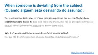 This is an important topic, however it’s not the main objective of this meeting. Shall we book
another meeting to discuss it? (Esse é um tópico importante, mas não é o principal objetivo dessa
reunião. Vamos agendar outra reunião para discutir sobre isso?)
Why don’t we discuss this in a separate forum/another call/meeting?
(Por que não discutimos isso num ambiente diferente/ em outra ligação/reunião?)
When someone is deviating from the subject
(Quando alguém está desviando do assunto) :
https://businessfluency.com.br
 