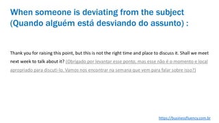 Thank you for raising this point, but this is not the right time and place to discuss it. Shall we meet
next week to talk about it? (Obrigado por levantar esse ponto, mas esse não é o momento e local
apropriado para discuti-lo. Vamos nos encontrar na semana que vem para falar sobre isso?)
When someone is deviating from the subject
(Quando alguém está desviando do assunto) :
https://businessfluency.com.br
 