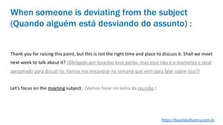 Thank you for raising this point, but this is not the right time and place to discuss it. Shall we meet
next week to talk about it? (Obrigado por levantar esse ponto, mas esse não é o momento e local
apropriado para discuti-lo. Vamos nos encontrar na semana que vem para falar sobre isso?)
Let’s focus on the meeting subject. (Vamos focar no tema da reunião.)
When someone is deviating from the subject
(Quando alguém está desviando do assunto) :
https://businessfluency.com.br
 