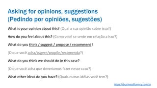 Asking for opinions, suggestions
(Pedindo por opiniões, sugestões)
What is your opinion about this? (Qual a sua opinião sobre isso?)
How do you feel about this? (Como você se sente em relação a isso?)
What do you think / suggest / propose / recommend?
(O que você acha/sugere/propõe/recomenda?)
What do you think we should do in this case?
(O que você acha que deveríamos fazer nesse caso?)
What other ideas do you have? (Quais outras idéias você tem?)
https://businessfluency.com.br
 