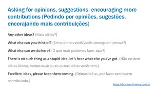 Asking for opinions, suggestions, encouraging more
contributions (Pedindo por opiniões, sugestões,
encorajando mais contribuições)
Any other ideas? (Mais idéias?)
What else can you think of? (Em que mais você/vocês conseguem pensar?)
What else can we do here? (O que mais podemos fazer aqui?)
There is no such thing as a stupid idea, let’s hear what else you’ve got. (Não existem
idéias idiotas, vamos ouvir quais outras idéias vocês tem.)
Excellent ideas, please keep them coming. (Ótimas idéias, por favor continuem
contribuindo.)
https://businessfluency.com.br
 
