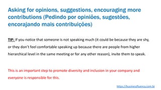 Asking for opinions, suggestions, encouraging more
contributions (Pedindo por opiniões, sugestões,
encorajando mais contribuições)
TIP: If you notice that someone is not speaking much (it could be because they are shy,
or they don’t feel comfortable speaking up because there are people from higher
hierarchical level in the same meeting or for any other reason), invite them to speak.
This is an important step to promote diversity and inclusion in your company and
everyone is responsible for this.
https://businessfluency.com.br
 