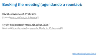 Booking the meeting (agendando a reunião):
How about Wed, March 5th at 2 pm?
(Que tal quarta, 05/mar, às 2 da tarde?)
Are you free/available on Mon, Apr 10th at 10 am?
(Você está livre/disponível na segunda, 10/abr às 10 da manhã?)
https://businessfluency.com.br
 